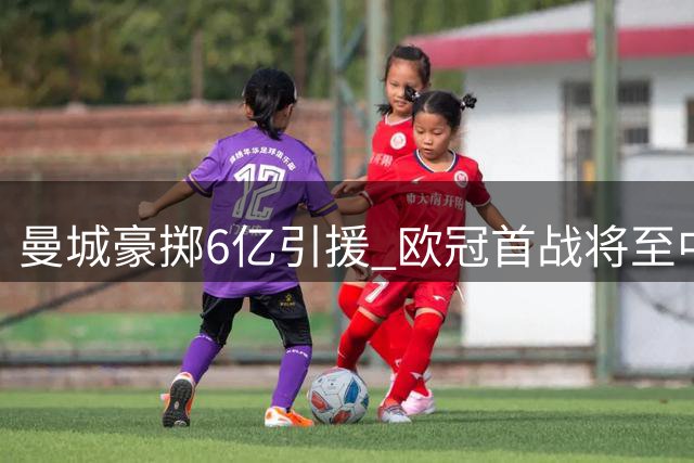 曼城豪掷6亿引援 欧冠首战将至中场轮换成焦点